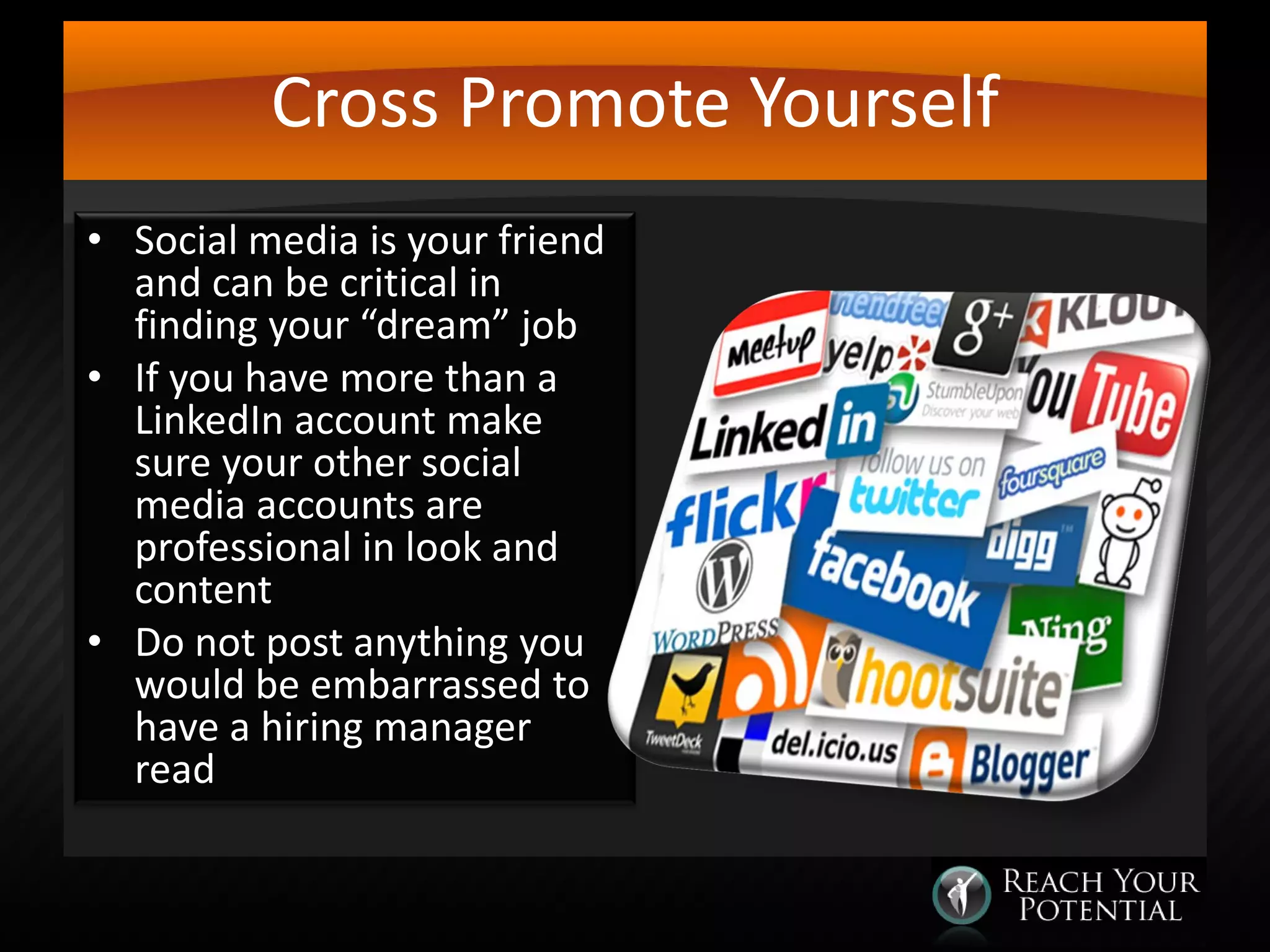 Cross Promote Yourself
• Social media is your friend
and can be critical in
finding your “dream” job
• If you have more than a
LinkedIn account make
sure your other social
media accounts are
professional in look and
content
• Do not post anything you
would be embarrassed to
have a hiring manager
read

 