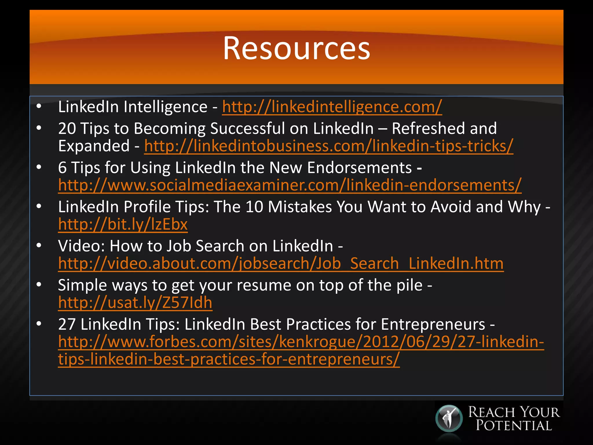 Resources
• LinkedIn Intelligence - http://linkedintelligence.com/
• 20 Tips to Becoming Successful on LinkedIn – Refreshed and
Expanded - http://linkedintobusiness.com/linkedin-tips-tricks/
• 6 Tips for Using LinkedIn the New Endorsements http://www.socialmediaexaminer.com/linkedin-endorsements/
• LinkedIn Profile Tips: The 10 Mistakes You Want to Avoid and Why http://bit.ly/lzEbx
• Video: How to Job Search on LinkedIn http://video.about.com/jobsearch/Job_Search_LinkedIn.htm
• Simple ways to get your resume on top of the pile http://usat.ly/Z57Idh
• 27 LinkedIn Tips: LinkedIn Best Practices for Entrepreneurs http://www.forbes.com/sites/kenkrogue/2012/06/29/27-linkedintips-linkedin-best-practices-for-entrepreneurs/

 