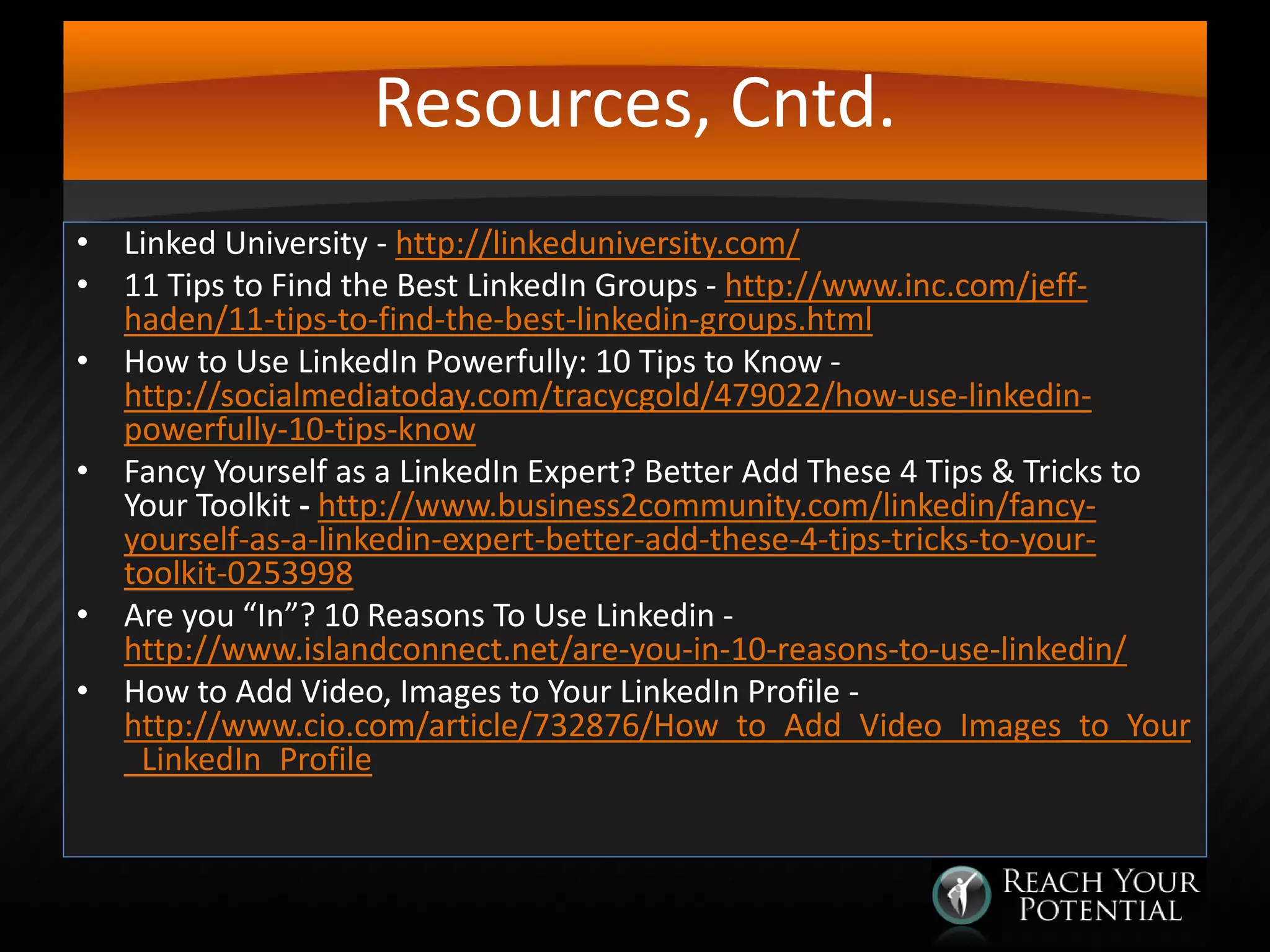 Resources, Cntd.
• Linked University - http://linkeduniversity.com/
• 11 Tips to Find the Best LinkedIn Groups - http://www.inc.com/jeffhaden/11-tips-to-find-the-best-linkedin-groups.html
• How to Use LinkedIn Powerfully: 10 Tips to Know http://socialmediatoday.com/tracycgold/479022/how-use-linkedinpowerfully-10-tips-know
• Fancy Yourself as a LinkedIn Expert? Better Add These 4 Tips & Tricks to
Your Toolkit - http://www.business2community.com/linkedin/fancyyourself-as-a-linkedin-expert-better-add-these-4-tips-tricks-to-yourtoolkit-0253998
• Are you “In”? 10 Reasons To Use Linkedin http://www.islandconnect.net/are-you-in-10-reasons-to-use-linkedin/
• How to Add Video, Images to Your LinkedIn Profile http://www.cio.com/article/732876/How_to_Add_Video_Images_to_Your
_LinkedIn_Profile

 