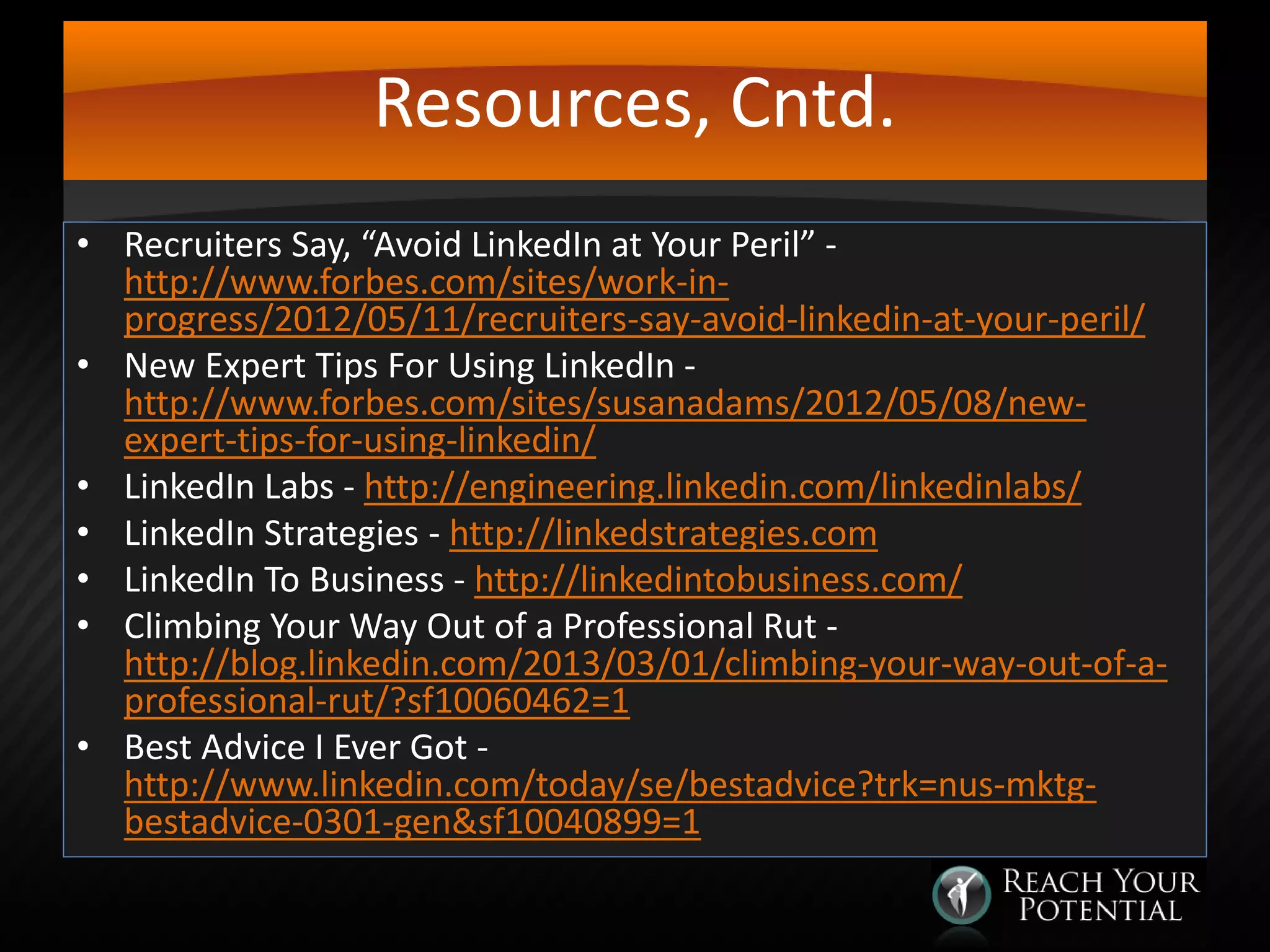 Resources, Cntd.
• Recruiters Say, “Avoid LinkedIn at Your Peril” http://www.forbes.com/sites/work-inprogress/2012/05/11/recruiters-say-avoid-linkedin-at-your-peril/
• New Expert Tips For Using LinkedIn http://www.forbes.com/sites/susanadams/2012/05/08/newexpert-tips-for-using-linkedin/
• LinkedIn Labs - http://engineering.linkedin.com/linkedinlabs/
• LinkedIn Strategies - http://linkedstrategies.com
• LinkedIn To Business - http://linkedintobusiness.com/
• Climbing Your Way Out of a Professional Rut http://blog.linkedin.com/2013/03/01/climbing-your-way-out-of-aprofessional-rut/?sf10060462=1
• Best Advice I Ever Got http://www.linkedin.com/today/se/bestadvice?trk=nus-mktgbestadvice-0301-gen&sf10040899=1

 