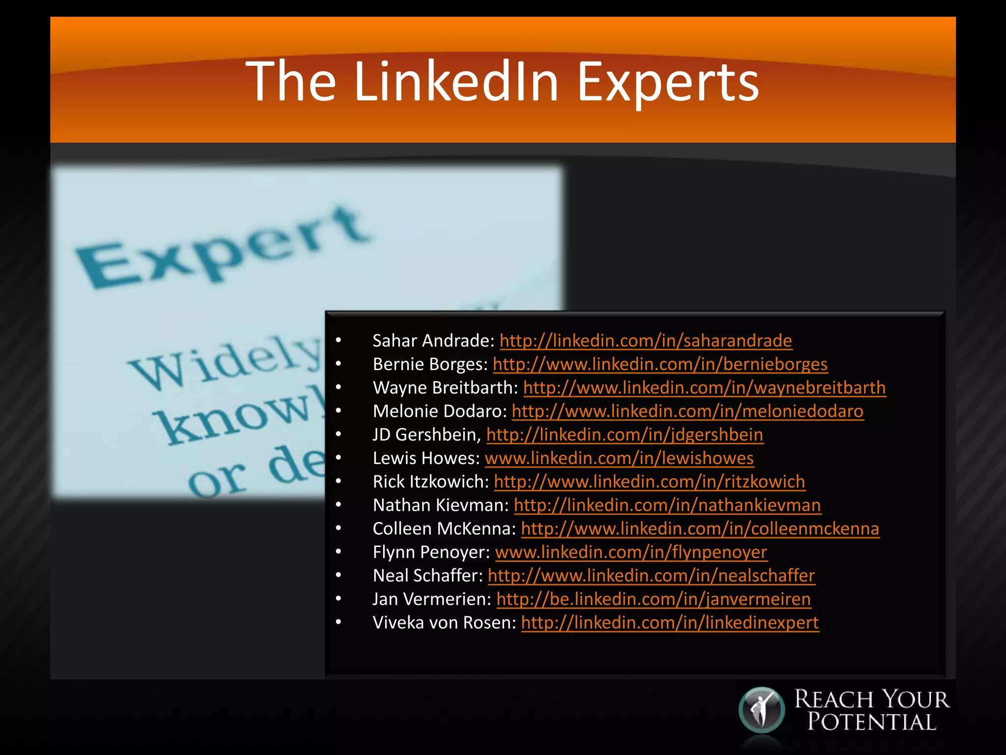 The LinkedIn Experts

•
•
•
•
•
•
•
•
•
•
•
•
•

Sahar Andrade: http://linkedin.com/in/saharandrade
Bernie Borges: http://www.linkedin.com/in/bernieborges
Wayne Breitbarth: http://www.linkedin.com/in/waynebreitbarth
Melonie Dodaro: http://www.linkedin.com/in/meloniedodaro
JD Gershbein, http://linkedin.com/in/jdgershbein
Lewis Howes: www.linkedin.com/in/lewishowes
Rick Itzkowich: http://www.linkedin.com/in/ritzkowich
Nathan Kievman: http://linkedin.com/in/nathankievman
Colleen McKenna: http://www.linkedin.com/in/colleenmckenna
Flynn Penoyer: www.linkedin.com/in/flynpenoyer
Neal Schaffer: http://www.linkedin.com/in/nealschaffer
Jan Vermerien: http://be.linkedin.com/in/janvermeiren
Viveka von Rosen: http://linkedin.com/in/linkedinexpert

 