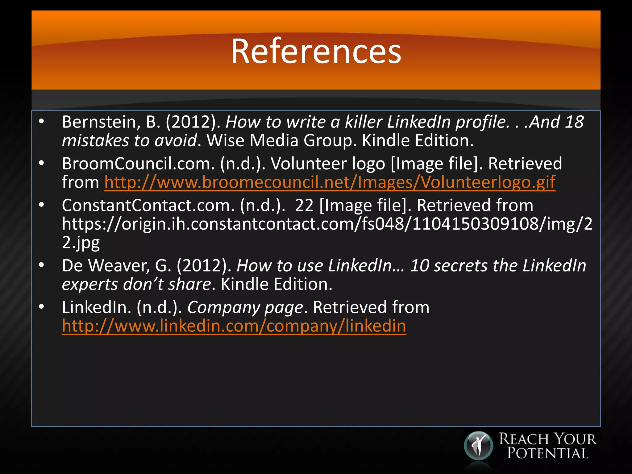References
• Bernstein, B. (2012). How to write a killer LinkedIn profile. . .And 18
mistakes to avoid. Wise Media Group. Kindle Edition.
• BroomCouncil.com. (n.d.). Volunteer logo [Image file]. Retrieved
from http://www.broomecouncil.net/Images/Volunteerlogo.gif
• ConstantContact.com. (n.d.). 22 [Image file]. Retrieved from
https://origin.ih.constantcontact.com/fs048/1104150309108/img/2
2.jpg
• De Weaver, G. (2012). How to use LinkedIn… 10 secrets the LinkedIn
experts don’t share. Kindle Edition.
• LinkedIn. (n.d.). Company page. Retrieved from
http://www.linkedin.com/company/linkedin

 