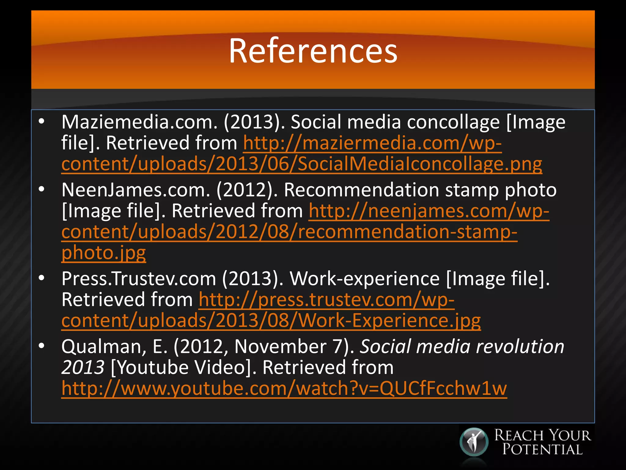 References
• Maziemedia.com. (2013). Social media concollage [Image
file]. Retrieved from http://maziermedia.com/wpcontent/uploads/2013/06/SocialMediaIconcollage.png
• NeenJames.com. (2012). Recommendation stamp photo
[Image file]. Retrieved from http://neenjames.com/wpcontent/uploads/2012/08/recommendation-stampphoto.jpg
• Press.Trustev.com (2013). Work-experience [Image file].
Retrieved from http://press.trustev.com/wpcontent/uploads/2013/08/Work-Experience.jpg
• Qualman, E. (2012, November 7). Social media revolution
2013 [Youtube Video]. Retrieved from
http://www.youtube.com/watch?v=QUCfFcchw1w

 