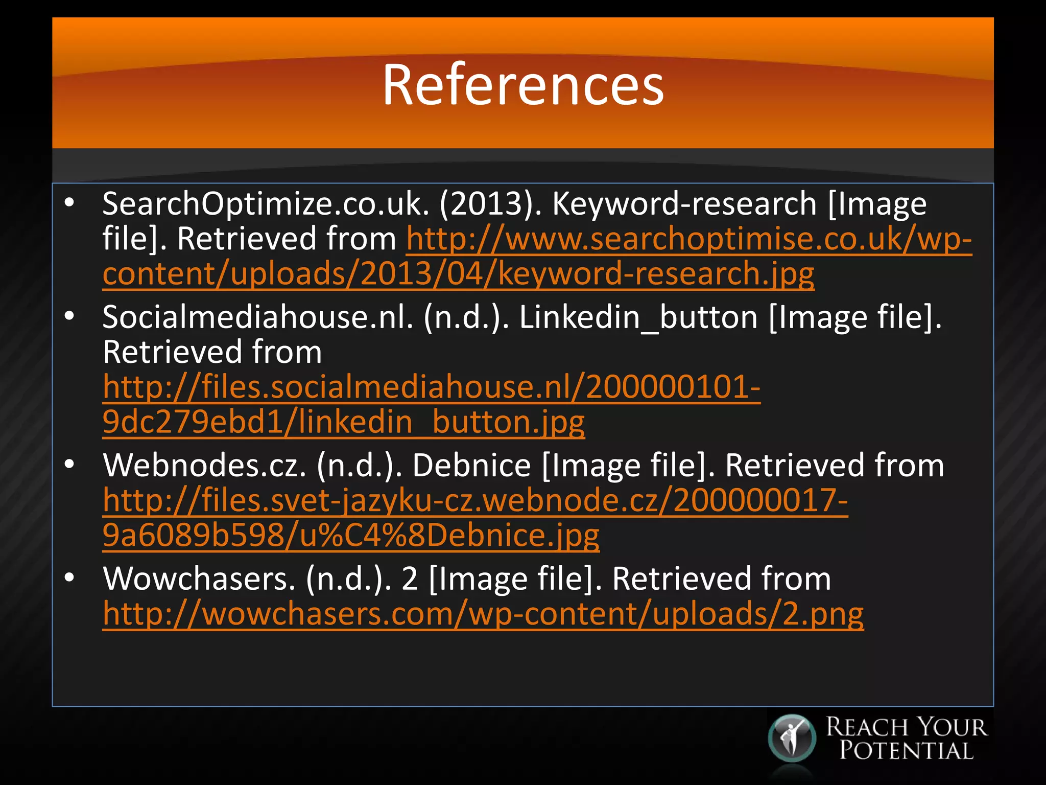References
• SearchOptimize.co.uk. (2013). Keyword-research [Image
file]. Retrieved from http://www.searchoptimise.co.uk/wpcontent/uploads/2013/04/keyword-research.jpg
• Socialmediahouse.nl. (n.d.). Linkedin_button [Image file].
Retrieved from
http://files.socialmediahouse.nl/2000001019dc279ebd1/linkedin_button.jpg
• Webnodes.cz. (n.d.). Debnice [Image file]. Retrieved from
http://files.svet-jazyku-cz.webnode.cz/2000000179a6089b598/u%C4%8Debnice.jpg
• Wowchasers. (n.d.). 2 [Image file]. Retrieved from
http://wowchasers.com/wp-content/uploads/2.png

 