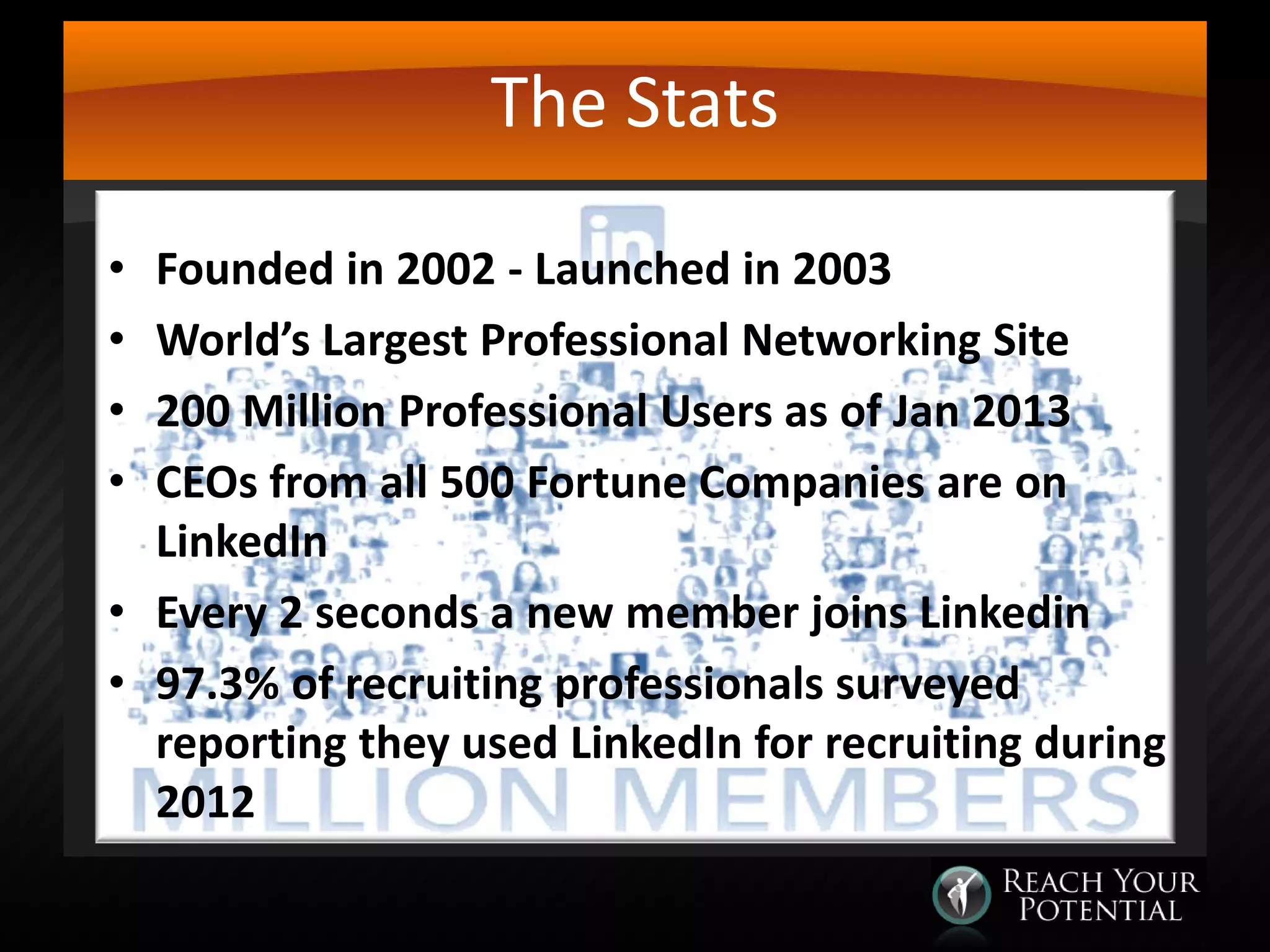 The Stats
Founded in 2002 - Launched in 2003
World’s Largest Professional Networking Site
200 Million Professional Users as of Jan 2013
CEOs from all 500 Fortune Companies are on
LinkedIn
• Every 2 seconds a new member joins Linkedin
• 97.3% of recruiting professionals surveyed
reporting they used LinkedIn for recruiting during
2012
•
•
•
•

 