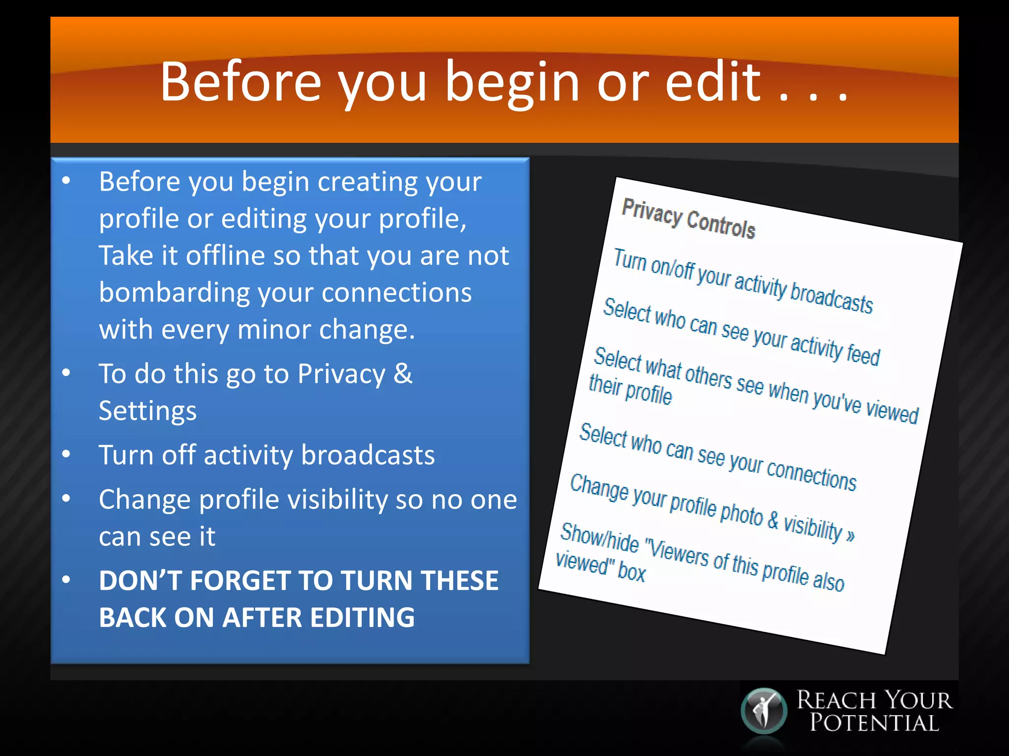 Before you begin or edit . . .
• Before you begin creating your
profile or editing your profile,
Take it offline so that you are not
bombarding your connections
with every minor change.
• To do this go to Privacy &
Settings
• Turn off activity broadcasts
• Change profile visibility so no one
can see it
• DON’T FORGET TO TURN THESE
BACK ON AFTER EDITING

 