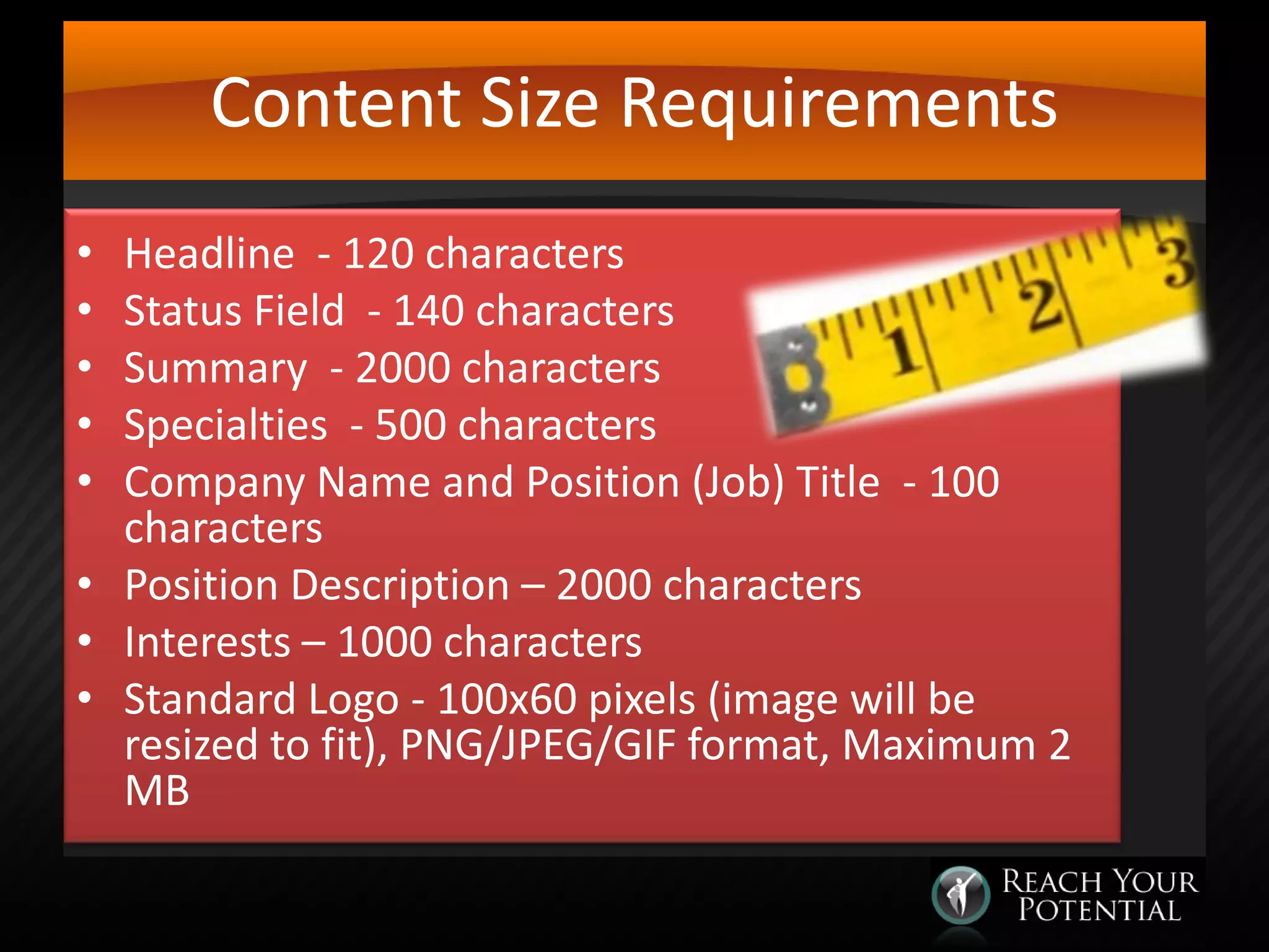 Content Size Requirements
Headline - 120 characters
Status Field - 140 characters
Summary - 2000 characters
Specialties - 500 characters
Company Name and Position (Job) Title - 100
characters
• Position Description – 2000 characters
• Interests – 1000 characters
• Standard Logo - 100x60 pixels (image will be
resized to fit), PNG/JPEG/GIF format, Maximum 2
MB
•
•
•
•
•

 