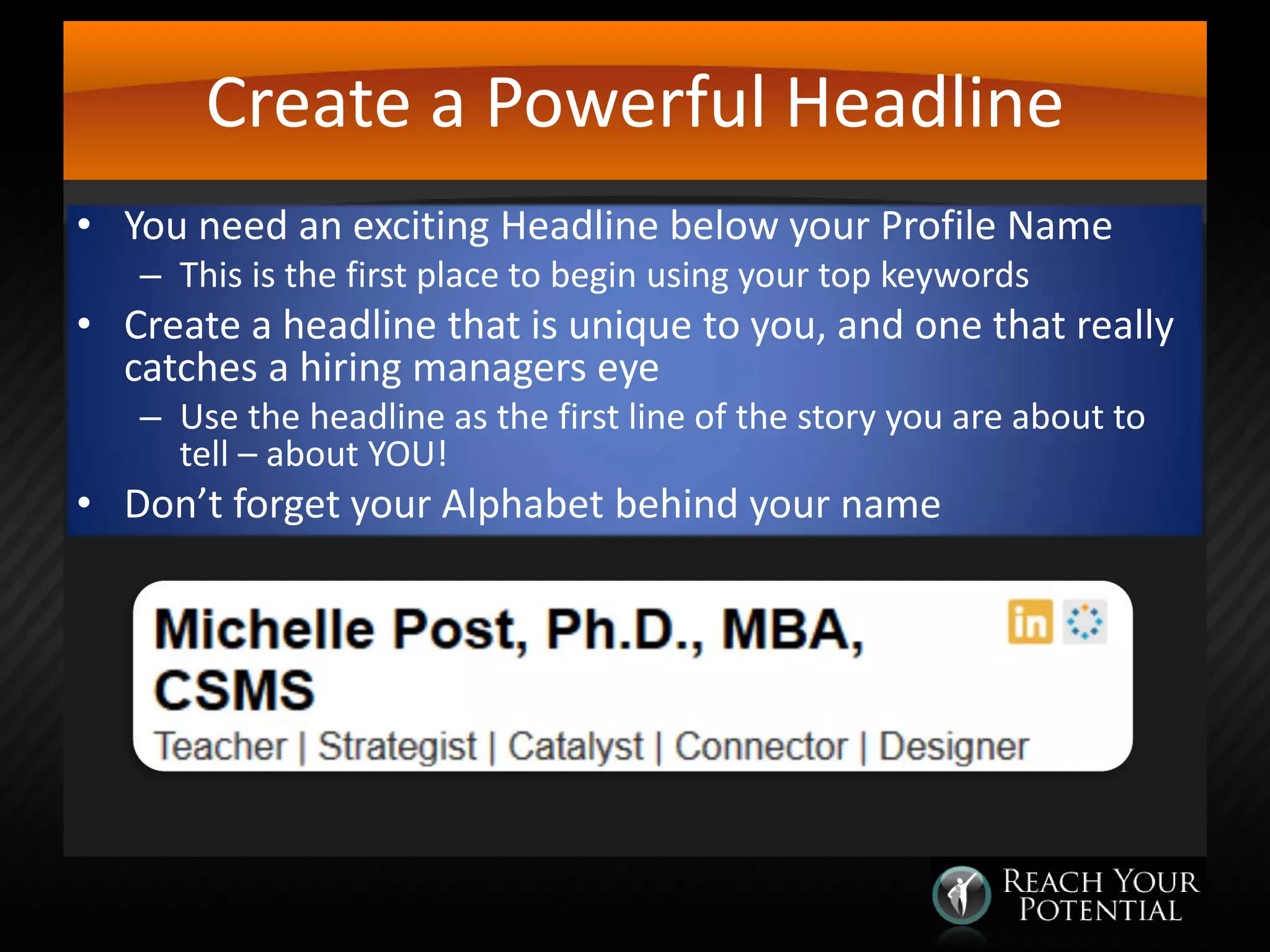 Create a Powerful Headline
• You need an exciting Headline below your Profile Name
– This is the first place to begin using your top keywords

• Create a headline that is unique to you, and one that really
catches a hiring managers eye
– Use the headline as the first line of the story you are about to
tell – about YOU!

• Don’t forget your Alphabet behind your name

 