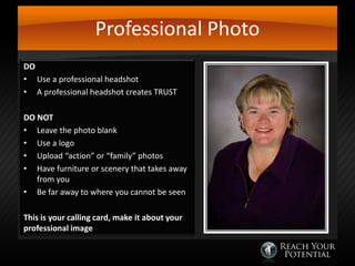 Professional Photo
DO
• Use a professional headshot
• A professional headshot creates TRUST
DO NOT
• Leave the photo blank
• Use a logo
• Upload “action” or “family” photos
• Have furniture or scenery that takes away
from you
• Be far away to where you cannot be seen
This is your calling card, make it about your
professional image

 