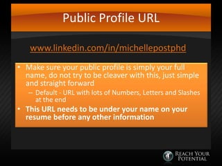 Public Profile URL
www.linkedin.com/in/michellepostphd
• Make sure your public profile is simply your full
name, do not try to be cleaver with this, just simple
and straight forward

– Default - URL with lots of Numbers, Letters and Slashes
at the end

• This URL needs to be under your name on your
resume before any other information

 