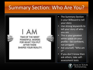 Summary Section: Who Are You?
• The Summary Section
is your Billboard to tell
your story
• Use strong keywords to
tell your story of who
you are
• This is your greatest
white space on your
profile – be confident,
not arrogant
• Ask yourself, “Who am
I?”
• If you don’t know then
ask others, take selfassessment tests

 