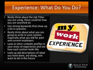 Experience: What Do You Do?
• Really think about the Job Titles
you are using, these could be how
you are searched on
• Use strong keywords that show up
a lot in searches
• Really think about what you are
going to write in each section,
especially what you did for past
and current employers
• Look at other LinkedIn profiles in
your areas of experience and see
how each section looks like
• Look up job descriptions of what
you have done, are doing, and
want to do in the future

 