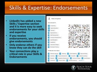 Skills & Expertise: Endorsements
• LinkedIn has added a new
Skills / Expertise section
and it is more easy to seek
endorsements for your skills
and expertise
• If you receive
endorsements, you should
give endorsements
• Only endorse others if you
know they can do the skill
• Your connections play a
critical role in your Skills &
Endorsements

 