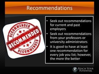 Recommendations
• Seek out recommendations
for current and past
employers
• Seek out recommendations
from your professors or
university administrators
• It is good to have at least
one recommendation for
every job you list; however,
the more the better

 