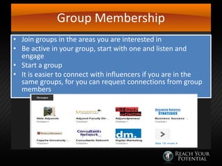 Group Membership
• Join groups in the areas you are interested in
• Be active in your group, start with one and listen and
engage
• Start a group
• It is easier to connect with influencers if you are in the
same groups, for you can request connections from group
members

 