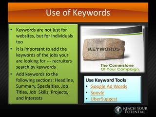 Use of Keywords
• Keywords are not just for
websites, but for individuals
too
• It is important to add the
keywords of the jobs your
are looking for --- recruiters
search by keywords
• Add keywords to the
following sections: Headline,
Summary, Specialties, Job
Titles, Job Skills, Projects,
and Interests

Use Keyword Tools
• Google Ad Words
• Soovle
• UberSuggest

 