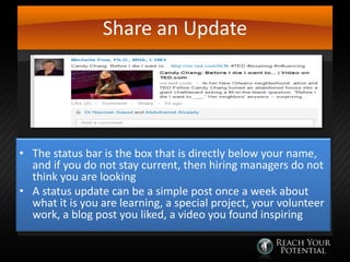 Share an Update

• The status bar is the box that is directly below your name,
and if you do not stay current, then hiring managers do not
think you are looking
• A status update can be a simple post once a week about
what it is you are learning, a special project, your volunteer
work, a blog post you liked, a video you found inspiring

 