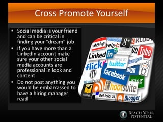 Cross Promote Yourself
• Social media is your friend
and can be critical in
finding your “dream” job
• If you have more than a
LinkedIn account make
sure your other social
media accounts are
professional in look and
content
• Do not post anything you
would be embarrassed to
have a hiring manager
read

 