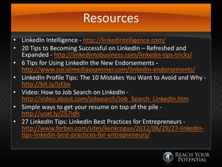 Resources
• LinkedIn Intelligence - http://linkedintelligence.com/
• 20 Tips to Becoming Successful on LinkedIn – Refreshed and
Expanded - http://linkedintobusiness.com/linkedin-tips-tricks/
• 6 Tips for Using LinkedIn the New Endorsements http://www.socialmediaexaminer.com/linkedin-endorsements/
• LinkedIn Profile Tips: The 10 Mistakes You Want to Avoid and Why http://bit.ly/lzEbx
• Video: How to Job Search on LinkedIn http://video.about.com/jobsearch/Job_Search_LinkedIn.htm
• Simple ways to get your resume on top of the pile http://usat.ly/Z57Idh
• 27 LinkedIn Tips: LinkedIn Best Practices for Entrepreneurs http://www.forbes.com/sites/kenkrogue/2012/06/29/27-linkedintips-linkedin-best-practices-for-entrepreneurs/

 