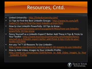 Resources, Cntd.
• Linked University - http://linkeduniversity.com/
• 11 Tips to Find the Best LinkedIn Groups - http://www.inc.com/jeffhaden/11-tips-to-find-the-best-linkedin-groups.html
• How to Use LinkedIn Powerfully: 10 Tips to Know http://socialmediatoday.com/tracycgold/479022/how-use-linkedinpowerfully-10-tips-know
• Fancy Yourself as a LinkedIn Expert? Better Add These 4 Tips & Tricks to
Your Toolkit - http://www.business2community.com/linkedin/fancyyourself-as-a-linkedin-expert-better-add-these-4-tips-tricks-to-yourtoolkit-0253998
• Are you “In”? 10 Reasons To Use Linkedin http://www.islandconnect.net/are-you-in-10-reasons-to-use-linkedin/
• How to Add Video, Images to Your LinkedIn Profile http://www.cio.com/article/732876/How_to_Add_Video_Images_to_Your
_LinkedIn_Profile

 