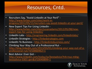Resources, Cntd.
• Recruiters Say, “Avoid LinkedIn at Your Peril” http://www.forbes.com/sites/work-inprogress/2012/05/11/recruiters-say-avoid-linkedin-at-your-peril/
• New Expert Tips For Using LinkedIn http://www.forbes.com/sites/susanadams/2012/05/08/newexpert-tips-for-using-linkedin/
• LinkedIn Labs - http://engineering.linkedin.com/linkedinlabs/
• LinkedIn Strategies - http://linkedstrategies.com
• LinkedIn To Business - http://linkedintobusiness.com/
• Climbing Your Way Out of a Professional Rut http://blog.linkedin.com/2013/03/01/climbing-your-way-out-of-aprofessional-rut/?sf10060462=1
• Best Advice I Ever Got http://www.linkedin.com/today/se/bestadvice?trk=nus-mktgbestadvice-0301-gen&sf10040899=1

 