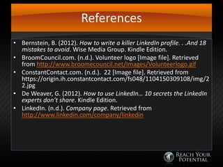 References
• Bernstein, B. (2012). How to write a killer LinkedIn profile. . .And 18
mistakes to avoid. Wise Media Group. Kindle Edition.
• BroomCouncil.com. (n.d.). Volunteer logo [Image file]. Retrieved
from http://www.broomecouncil.net/Images/Volunteerlogo.gif
• ConstantContact.com. (n.d.). 22 [Image file]. Retrieved from
https://origin.ih.constantcontact.com/fs048/1104150309108/img/2
2.jpg
• De Weaver, G. (2012). How to use LinkedIn… 10 secrets the LinkedIn
experts don’t share. Kindle Edition.
• LinkedIn. (n.d.). Company page. Retrieved from
http://www.linkedin.com/company/linkedin

 