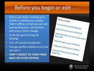 Before you begin or edit . . .
• Before you begin creating your
profile or editing your profile,
Take it offline so that you are not
bombarding your connections
with every minor change.
• To do this go to Privacy &
Settings
• Turn off activity broadcasts
• Change profile visibility so no one
can see it
• DON’T FORGET TO TURN THESE
BACK ON AFTER EDITING

 