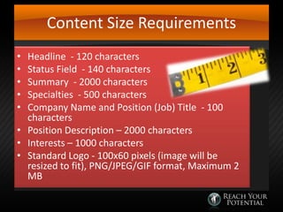 Content Size Requirements
Headline - 120 characters
Status Field - 140 characters
Summary - 2000 characters
Specialties - 500 characters
Company Name and Position (Job) Title - 100
characters
• Position Description – 2000 characters
• Interests – 1000 characters
• Standard Logo - 100x60 pixels (image will be
resized to fit), PNG/JPEG/GIF format, Maximum 2
MB
•
•
•
•
•

 
