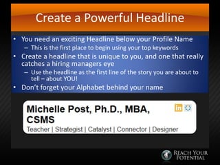 Create a Powerful Headline
• You need an exciting Headline below your Profile Name
– This is the first place to begin using your top keywords

• Create a headline that is unique to you, and one that really
catches a hiring managers eye
– Use the headline as the first line of the story you are about to
tell – about YOU!

• Don’t forget your Alphabet behind your name

 