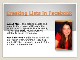 Creating Lists in Facebook About Me:  I like helping people and organizations do good things in the world.  I also happen to like Facebook, Twitter and pretty much anything related to social technology.   Got questions? Email me or follow me on Twitter @christinljohns. They help me justify the enormous amount of time I spend on the computer.  