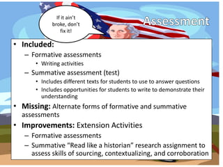 If it ain’t
            broke, don’t
                fix it!

• Included:
   – Formative assessments
      • Writing activities
   – Summative assessment (test)
      • Includes different texts for students to use to answer questions
      • Includes opportunities for students to write to demonstrate their
        understanding
• Missing: Alternate forms of formative and summative
  assessments
• Improvements: Extension Activities
   – Formative assessments
   – Summative “Read like a historian” research assignment to
     assess skills of sourcing, contextualizing, and corroboration
 