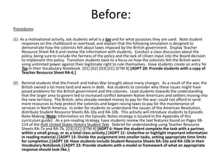 Before:
Procedures:

(1) As a motivational activity, ask students what is a tax and for what purposes they are used. Note student
     responses on the chalkboard or overhead, and explain that the following simulation is designed to
     demonstrate how the colonists felt about taxes imposed by the British government. Display Teacher
     Resource Sheet RA-6 and review the information with students. Conduct a class discussion about the
     policy, being sure to include the fairness of the policy and the lack of citizen input into the Board decision
     to implement this policy. Transition students back to a focus on how the colonists felt the British were
     using unlimited power against their legitimate right to rule themselves. Have students create an entry for
     Tax in their Vocabulary Notebook. [D1] [D2] [D3] [CC] [ETM 8] [ADPT 20: Provide students with a copy of
     Teacher Resource Sheet RA-6.]

(2) Remind students that the French and Indian War brought about many changes. As a result of the war, the
    British owned a lot more land and were in debt. Ask students to consider why these issues might have
    posed problems for the British government and the colonies. Lead students towards the understanding
    that the larger area to govern led to increased conflict between Native Americans and settlers moving into
    the new territory. The British, who already needed money to pay for the war; could not afford to send
    more resources to help protect the colonists and began raising taxes to pay for the maintenance of
    services in North America. In order for students to understand the causes of the American Revolution,
    distribute Student Resource Sheets RA-10a and RA-10b. This activity will introduce students to Episodic
    Note-Making [Note: Information on the Episodic Notes strategy is located in the Appendix of this
    curriculum guide]. As a pre-reading strategy, have students review the text features found on Pages 98-
    114 of the Holt United States History Student Text. Debrief for understanding using Teacher Resource
    Sheets RA-7a and RA-7b. [D3] [CC] [ETM 8] [ADPT 6: Have the student complete the task with a partner,
    within a small group, or as a total class activity.] [ADPT 11: Underline or highlight important information
    in reading material.] [ADPT 13: Divide the assignment into smaller tasks, setting appropriate time limits
    for completion.] [ADPT 18: Have students include Student Resource Sheets RA-10a and RA-10b in their
    Vocabulary Notebook.] [ADPT 23: Provide students with a model or framework of what an appropriate
    response should look like.]
 