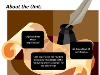 About the Unit:




        Organized into
            three
        “experiences”

                                                No breakdown of
                                                  daily lessons
                Each experience has “guiding
                questions” that relate to the
               “enduring understandings” for
                       the entire year
 