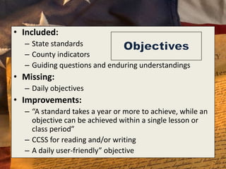 • Included:
  – State standards
  – County indicators
  – Guiding questions and enduring understandings
• Missing:
  – Daily objectives
• Improvements:
  – “A standard takes a year or more to achieve, while an
    objective can be achieved within a single lesson or
    class period”
  – CCSS for reading and/or writing
  – A daily user-friendly” objective
 
