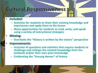 – Activities for students to share their existing knowledge and
  experiences and apply them to the lesson
– Many opportunities for students to read, write, and speak
  using a variety of instructional strategies

– Overlooks the “History is written by the victors” perspective

– Inclusion of questions and activities that require students to
  challenge and reshape the content knowledge from the
  textbook and/or their own prior knowledge
– Celebrating the “Unsung Heroes” of history
 