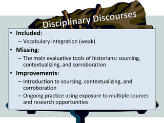 • Included:
  – Vocabulary integration (weak)
• Missing:
  – The main evaluative tools of historians: sourcing,
    contextualizing, and corroboration
• Improvements:
  – Introduction to sourcing, contextualizing, and
    corroboration
  – Ongoing practice using exposure to multiple sources
    and research opportunities
 