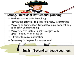 • Strong, intentional instructional planning
  – Students access prior knowledge
  – Previewing activities to prepare for new information
  – Many opportunities for students to make connections
    to deepen understanding
  – Many different instructional strategies with
    opportunities for interaction
  – Different forms of application
  – Reviewing to prepare for assessment


              English/Second Language Learners
 