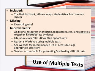 • Included:
   – The Holt textbook, atlases, maps, student/teacher resource
     sheets
• Missing:
   – Everything else!
• Improvements:
   – Additional resources (nonfiction, biographies, etc.) and activities
     to gather & corroborate evidence
   – Literature circle/Class Book Club opportunity
   – Reader’s Workshop using multiple texts
   – See website for recommended list of accessible, age-
     appropriate selections
   – Teacher accountable for presenting/scaffolding difficult texts
 