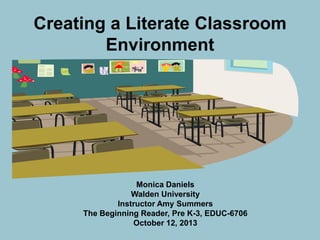 Creating a Literate Classroom
Environment

Monica Daniels
Walden University
Instructor Amy Summers
The Beginning Reader, Pre K-3, EDUC-6706
October 12, 2013

 