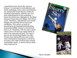 I specifically chose Starry Sky  because Chance* is interested in constellations and Greek mythology. Since many constellations are named after Greek figures, I knew he would be motivated to read this text. It is also challenging do to the vocabulary. I chose the fiction text, Midnight on the Moonbecause Chance loves the Magic Tree House series. Therefore, I decided this text would engage him and help him to learn new vocabulary. This story is at level 24 according to the Developmental Reading Assessment (DRA). Chance’s instructional level is 24. Therefore, I felt this was a good choice since it fit with our space theme as well as his instructional level. This text is also on the Accelerated Reader List (AR). Chance loves taking AR tests and is even more motivated to read books in which he can take a test. Both of these texts include multisyllabic words, in which Chance needs more exposure to. *Name changed