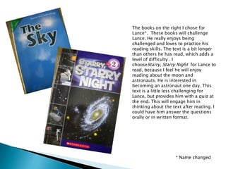 The books on the right I chose for Lance*.  These books will challenge Lance. He really enjoys being challenged and loves to practice his reading skills. The text is a bit longer than others he has read, which adds a level of difficulty . I chooseStarry, Starry Night  for Lance to read, because I feel he will enjoy reading about the moon and astronauts. He is interested in becoming an astronaut one day. This text is a little less challenging for Lance, but provides him with a quiz at the end. This will engage him in thinking about the text after reading. I could have him answer the questions orally or in written format. * Name changed
