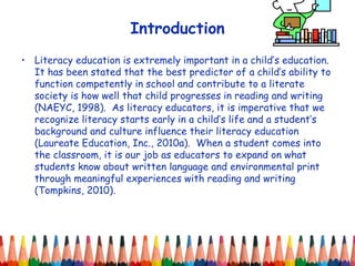 Introduction Literacy education is extremely important in a child’s education.  It has been stated that the best predictor of a child’s ability to function competently in school and contribute to a literate society is how well that child progresses in reading and writing (NAEYC, 1998).  As literacy educators, it is imperative that we recognize literacy starts early in a child’s life and a student’s background and culture influence their literacy education (Laureate Education, Inc., 2010a).  When a student comes into the classroom, it is our job as educators to expand on what students know about written language and environmental print through meaningful experiences with reading and writing (Tompkins, 2010).  
