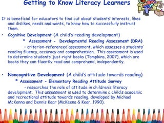 Getting to Know Literacy Learners It is beneficial for educators to find out about students’ interests, likes  and dislikes, needs and wants, to know how to successfully instruct them.  Cognitive Development  (A child’s reading development)   *  Assessment -  Developmental Reading Assessment (DRA)   –  criterion-referenced assessment, which assesses a students’ reading fluency, accuracy and comprehension.  This assessment is used to determine students’ just-right books (Tompkins, 2007), which are books they can fluently read and comprehend, independently. Noncognitive Development  (A child’s attitude towards reading) *  Assessment - Elementary Reading Attitude Survey    - researches the role of attitude in children’s literacy development.  This assessment is used to determine a child’s academic and recreational attitude towards reading, developed by Michael McKenna and Dennis Kear (McKeena & Kear, 1990).  