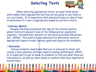 Selecting Texts Accent When selecting appropriate texts, we must think about what makes them appropriate and how are we going to use them in our curriculum.  It is imperative that educators have an idea of how to determine if a text is appropriate based on certain criteria.  Literacy Matrix Douglas Hartman presented the idea of the literacy matrix, where texts are placed in one of the following four quadrants, linguistic, informational, semiotic or narrative (Laureate Education, Inc., 2010a).  This matrix helps educators to determine texts of appropriate types to meet literacy goals and objects for students. Interests Having students read books that are of interest to them, will create a more positive attitude toward reading (Afflerbach, 2007).  It is important to get to know to students to find out what they are interested in, as well as, what books or authors that have inspired or moved them.  