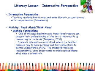 Literacy Lesson:  Interactive Perspective Interactive Perspective Teaching students how to read and write fluently, accurately and with comprehension (Framework). Activity: Read Aloud/Think Aloud Making Connections One of the ways beginning and transitional readers can deepen their understanding of the texts they read is by connecting to the texts (Tompkins, 2010).  Students listened to a read aloud, where the teacher modeled how to make personal and text connections to better understand a story.  The students then read independently, using sticky notes to mark a place where they made a connection.  