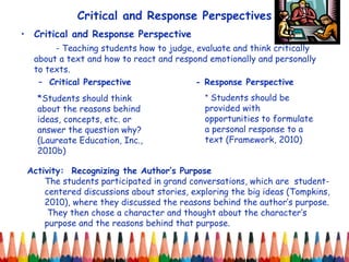 Critical and Response Perspectives Critical and Response Perspective - Teaching students how to judge, evaluate and think critically about a text and how to react and respond emotionally and personally to texts. Critical Perspective - Response Perspective *Students should think about the reasons behind ideas, concepts, etc. or answer the question why? (Laureate Education, Inc., 2010b) Activity:  Recognizing the Author’s Purpose The students participated in grand conversations, which are  student-centered discussions about stories, exploring the big ideas (Tompkins, 2010), where they discussed the reasons behind the author’s purpose.  They then chose a character and thought about the character’s purpose and the reasons behind that purpose. *  Students should be provided with opportunities to formulate a personal response to a text (Framework, 2010) 