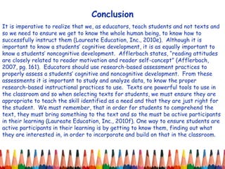 Conclusion It is imperative to realize that we, as educators, teach students and not texts and so we need to ensure we get to know the whole human being, to know how to successfully instruct them (Laureate Education, Inc., 2010e).  Although it is important to know a students’ cognitive development, it is as equally important to know a students’ noncognitive development.  Afflerbach states, “reading attitudes are closely related to reader motivation and reader self-concept” (Afflerbach, 2007, pg. 161).  Educators should use research-based assessment practices to properly assess a students’ cognitive and noncognitive development.  From these assessments it is important to study and analyze data, to know the proper research-based instructional practices to use.  Texts are powerful tools to use in the classroom and so when selecting texts for students, we must ensure they are appropriate to teach the skill identified as a need and that they are just right for the student.  We must remember, that in order for students to comprehend the text, they must bring something to the text and so the must be active participants in their learning (Laureate Education, Inc., 2010f). One way to ensure students are active participants in their learning is by getting to know them, finding out what they are interested in, in order to incorporate and build on that in the classroom.  