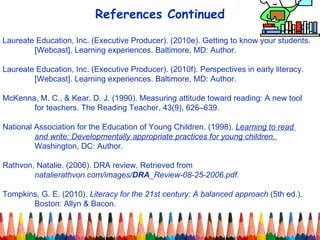 References Continued Laureate Education, Inc. (Executive Producer). (2010e). Getting to know your students.  [Webcast]. Learning experiences. Baltimore, MD: Author. Laureate Education, Inc. (Executive Producer). (2010f). Perspectives in early literacy.  [Webcast]. Learning experiences. Baltimore, MD: Author. McKenna, M. C., & Kear, D. J. (1990). Measuring attitude toward reading: A new tool for teachers. The Reading Teacher, 43(9), 626–639. National Association for the Education of Young Children. (1998).  Learning to read  and write: Developmentally appropriate practices for young children.  Washington, DC: Author. Rathvon, Natalie. (2006). DRA review. Retrieved from    natalierathvon.com/images/ DRA _Review-08-25-2006.pdf.   Tompkins, G. E. (2010).  Literacy for the 21st century: A balanced approach  (5th ed.).  Boston: Allyn & Bacon. 
