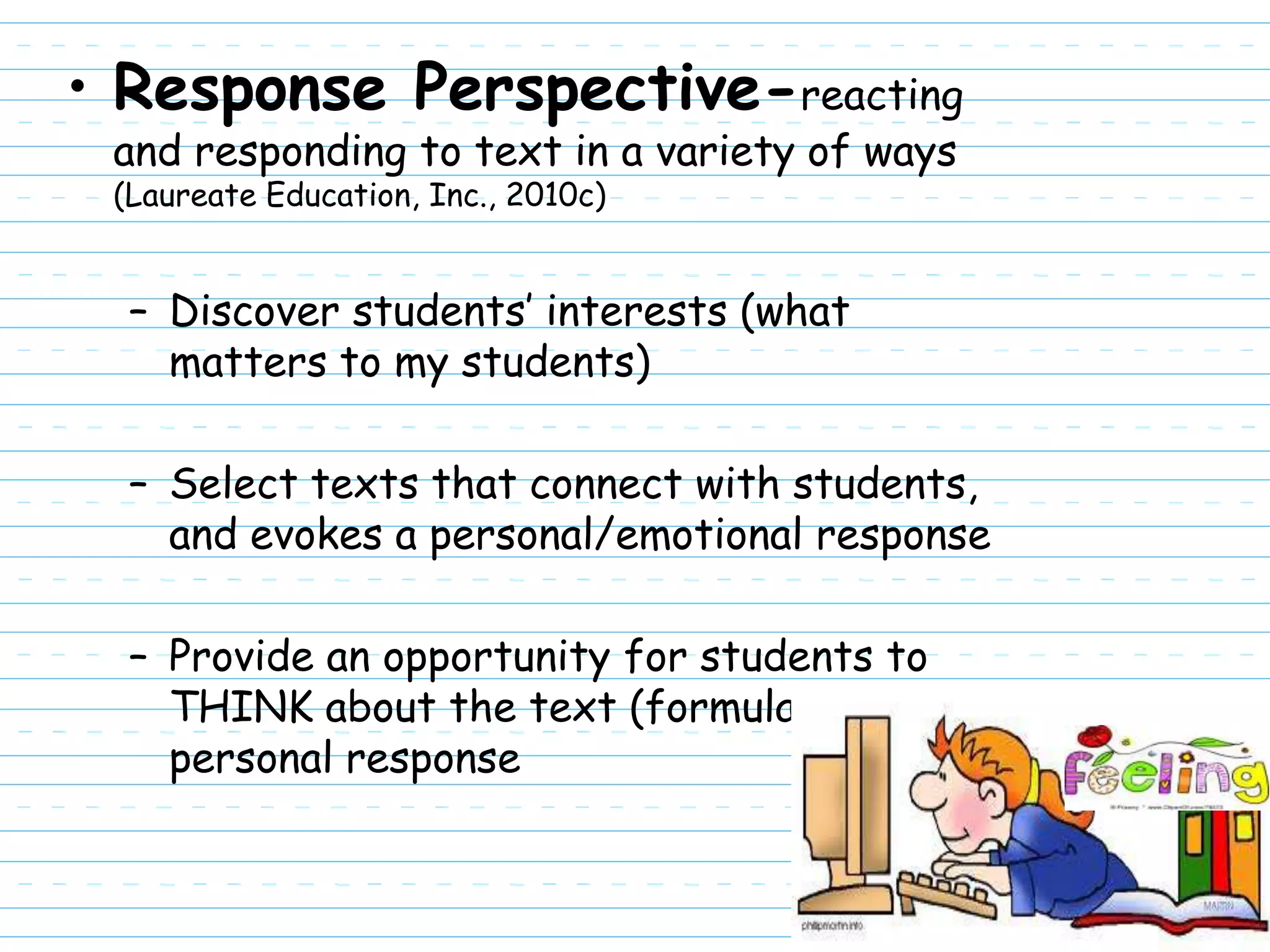 • Response Perspective-reacting
 and responding to text in a variety of ways
 (Laureate Education, Inc., 2010c)


  – Discover students’ interests (what
    matters to my students)

  – Select texts that connect with students,
    and evokes a personal/emotional response

  – Provide an opportunity for students to
    THINK about the text (formulate a
    personal response
 