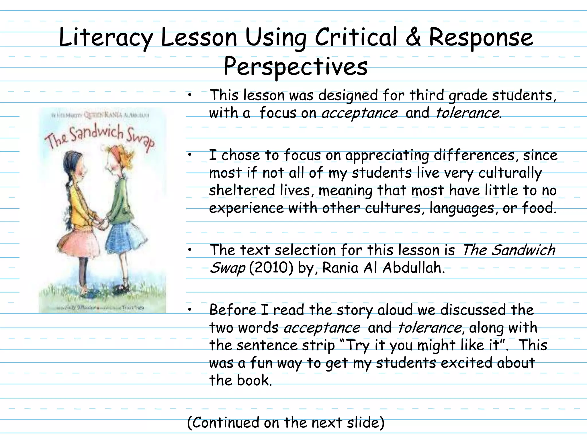 Literacy Lesson Using Critical & Response
              Perspectives
           •   This lesson was designed for third grade students,
               with a focus on acceptance and tolerance.

           •   I chose to focus on appreciating differences, since
               most if not all of my students live very culturally
               sheltered lives, meaning that most have little to no
               experience with other cultures, languages, or food.

           •   The text selection for this lesson is The Sandwich
               Swap (2010) by, Rania Al Abdullah.

           •   Before I read the story aloud we discussed the
               two words acceptance and tolerance, along with
               the sentence strip “Try it you might like it”. This
               was a fun way to get my students excited about
               the book.

           (Continued on the next slide)
 